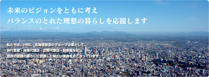 私たちは、HBC・北海道放送のグループ企業として、旅行業務・保険代理店・広告代理店をはじめ、駐車場、ビル管理と、道民の皆様の暮らしに密着した幅広い業務をおこなっています。